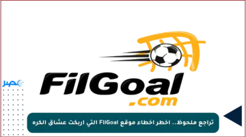 تراجع ملحوظ.. أخطر أخطاء موقع FilGoal التي أربكت عشاق الكرة